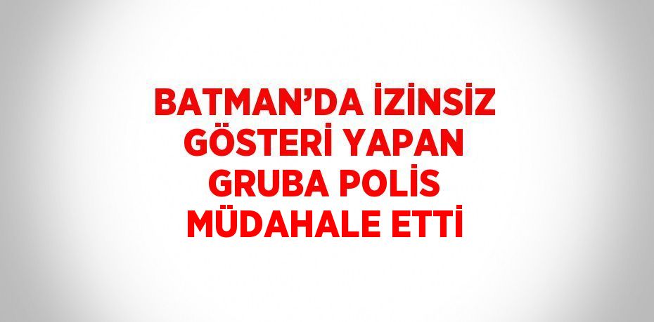 BATMAN’DA İZİNSİZ GÖSTERİ YAPAN GRUBA POLİS MÜDAHALE ETTİ