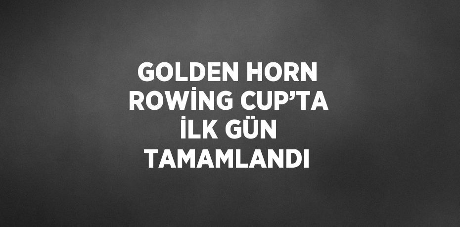 GOLDEN HORN ROWİNG CUP’TA İLK GÜN TAMAMLANDI