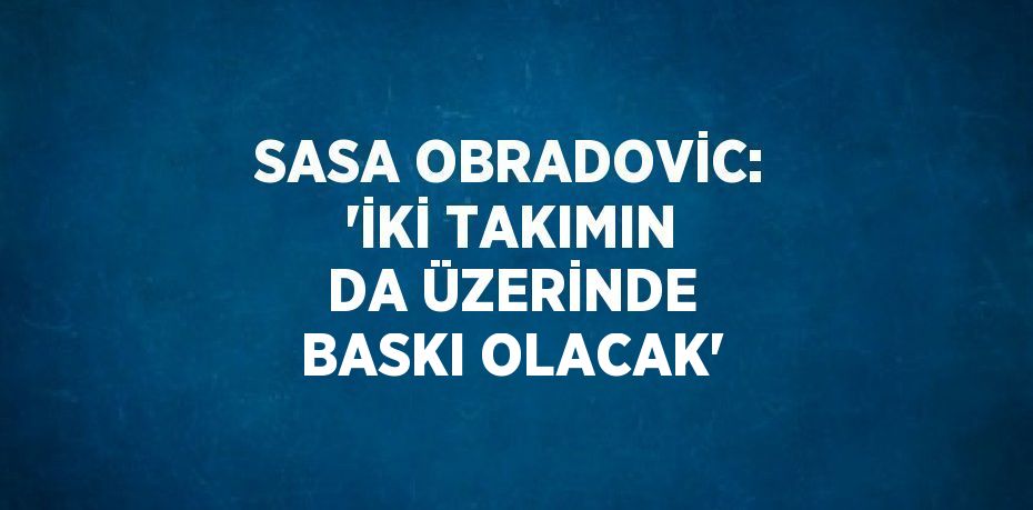 SASA OBRADOVİC: 'İKİ TAKIMIN DA ÜZERİNDE BASKI OLACAK'