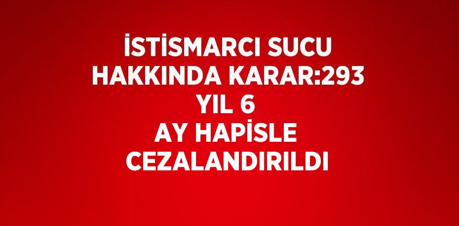 İSTİSMARCI SUCU HAKKINDA KARAR:293 YIL 6 AY HAPİSLE CEZALANDIRILDI