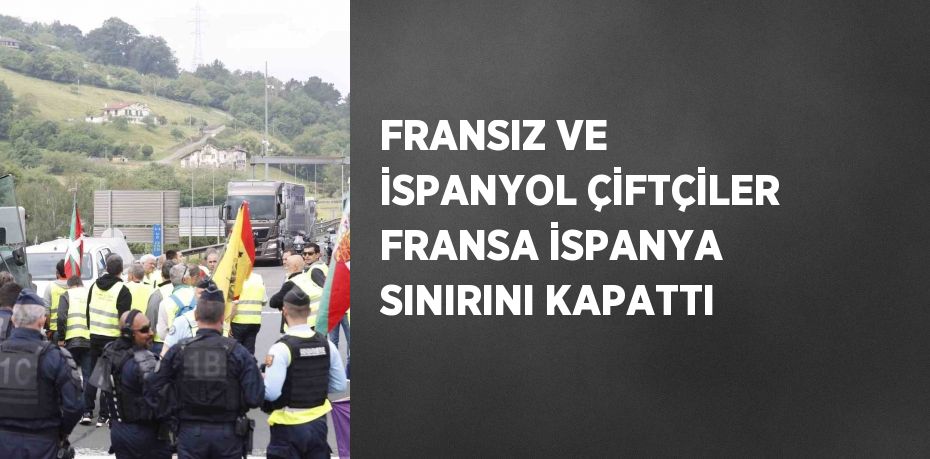 FRANSIZ VE İSPANYOL ÇİFTÇİLER FRANSA İSPANYA SINIRINI KAPATTI