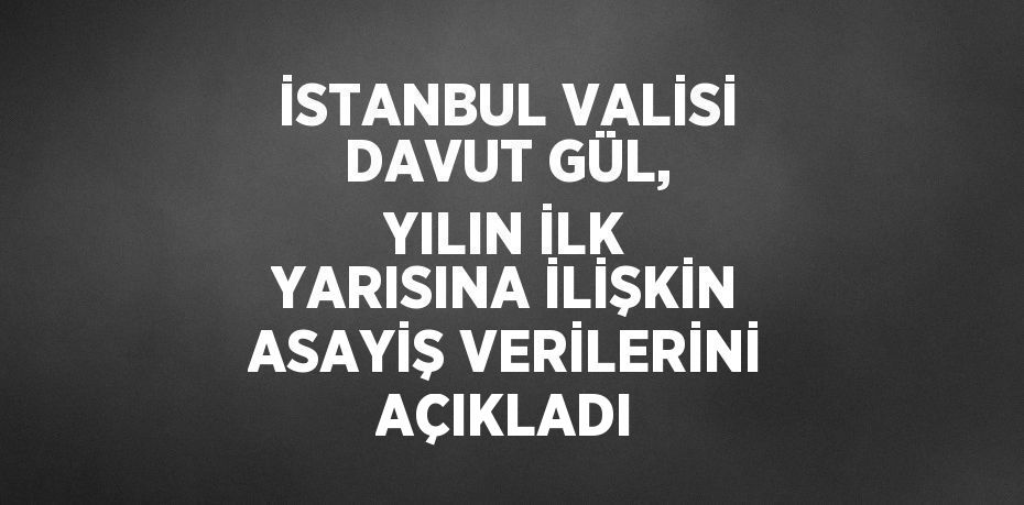 İSTANBUL VALİSİ DAVUT GÜL, YILIN İLK YARISINA İLİŞKİN ASAYİŞ VERİLERİNİ AÇIKLADI