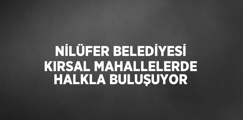 NİLÜFER BELEDİYESİ KIRSAL MAHALLELERDE HALKLA BULUŞUYOR