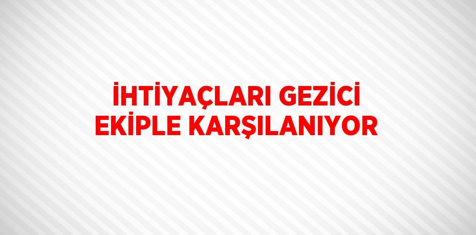 İHTİYAÇLARI GEZİCİ EKİPLE KARŞILANIYOR