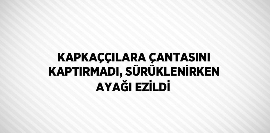 KAPKAÇÇILARA ÇANTASINI KAPTIRMADI, SÜRÜKLENİRKEN AYAĞI EZİLDİ