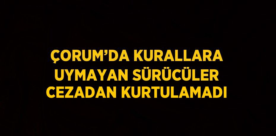 ÇORUM’DA KURALLARA UYMAYAN SÜRÜCÜLER CEZADAN KURTULAMADI