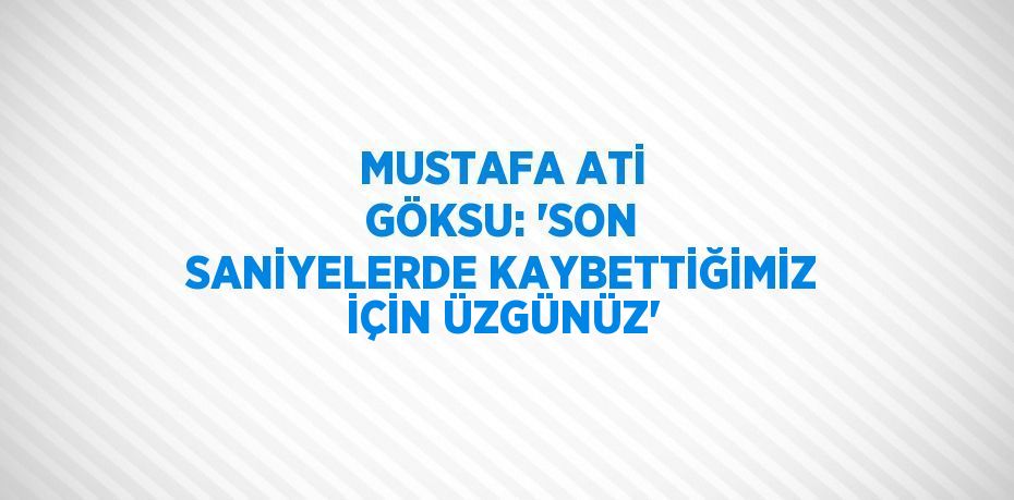 MUSTAFA ATİ GÖKSU: 'SON SANİYELERDE KAYBETTİĞİMİZ İÇİN ÜZGÜNÜZ'