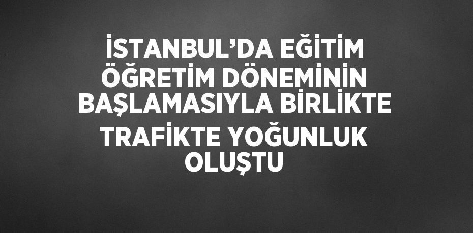 İSTANBUL’DA EĞİTİM ÖĞRETİM DÖNEMİNİN BAŞLAMASIYLA BİRLİKTE TRAFİKTE YOĞUNLUK OLUŞTU