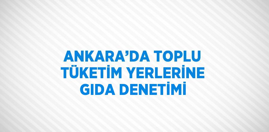 ANKARA’DA TOPLU TÜKETİM YERLERİNE GIDA DENETİMİ