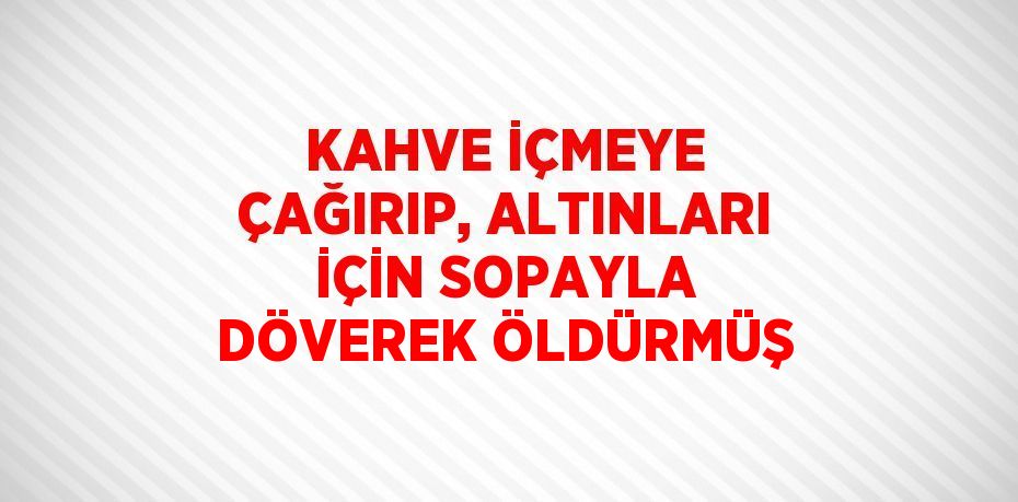 KAHVE İÇMEYE ÇAĞIRIP, ALTINLARI İÇİN SOPAYLA DÖVEREK ÖLDÜRMÜŞ