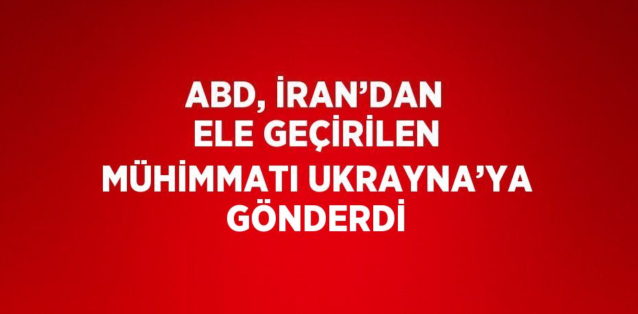 ABD, İRAN’DAN ELE GEÇİRİLEN MÜHİMMATI UKRAYNA’YA GÖNDERDİ