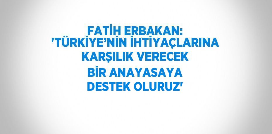 FATİH ERBAKAN: 'TÜRKİYE’NİN İHTİYAÇLARINA KARŞILIK VERECEK BİR ANAYASAYA DESTEK OLURUZ'