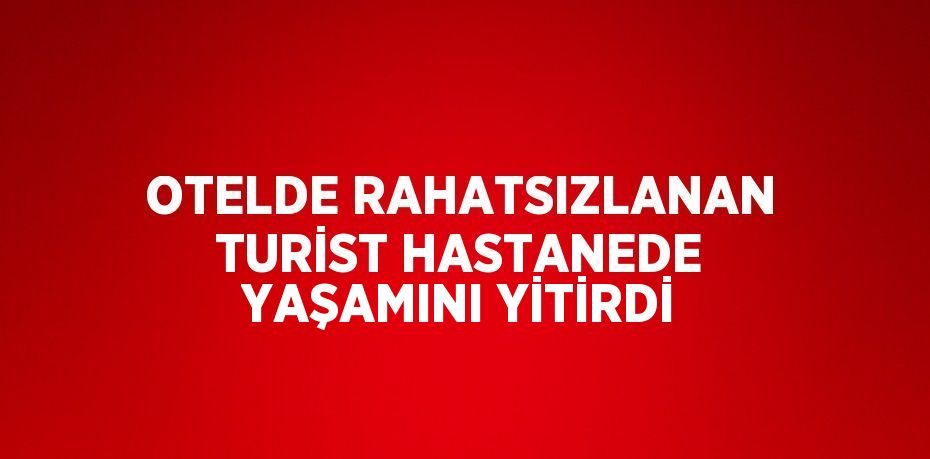 OTELDE RAHATSIZLANAN TURİST HASTANEDE YAŞAMINI YİTİRDİ