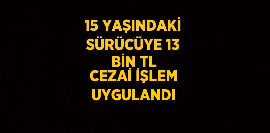 15 YAŞINDAKİ SÜRÜCÜYE 13 BİN TL CEZAİ İŞLEM UYGULANDI