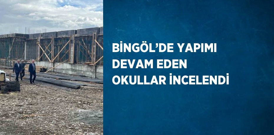 BİNGÖL’DE YAPIMI DEVAM EDEN OKULLAR İNCELENDİ
