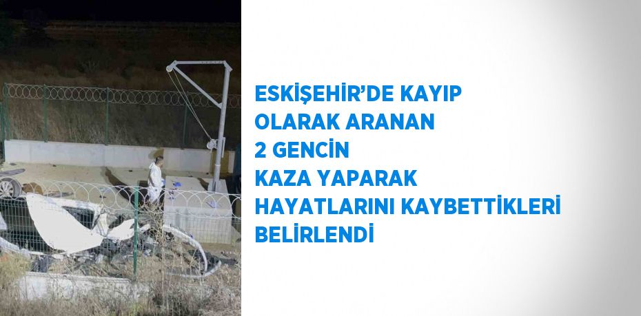 ESKİŞEHİR’DE KAYIP OLARAK ARANAN 2 GENCİN KAZA YAPARAK HAYATLARINI KAYBETTİKLERİ BELİRLENDİ