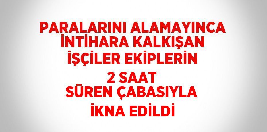 PARALARINI ALAMAYINCA İNTİHARA KALKIŞAN İŞÇİLER EKİPLERİN 2 SAAT SÜREN ÇABASIYLA İKNA EDİLDİ