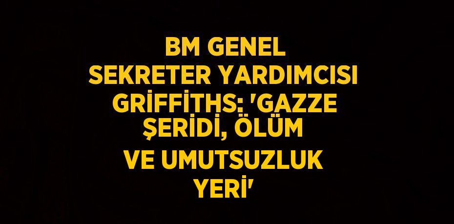 BM GENEL SEKRETER YARDIMCISI GRİFFİTHS: 'GAZZE ŞERİDİ, ÖLÜM VE UMUTSUZLUK YERİ'