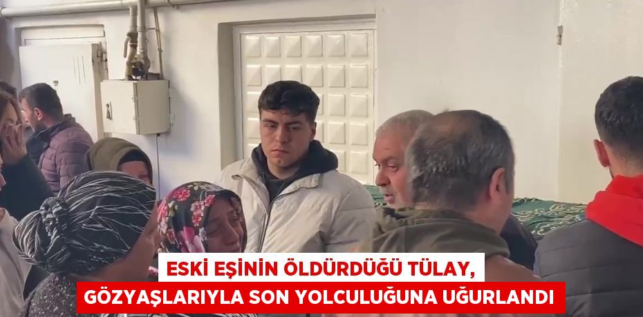 ESKİ EŞİNİN ÖLDÜRDÜĞÜ TÜLAY, GÖZYAŞLARIYLA SON YOLCULUĞUNA UĞURLANDI