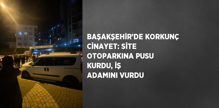 BAŞAKŞEHİR’DE KORKUNÇ CİNAYET: SİTE OTOPARKINA PUSU KURDU, İŞ ADAMINI VURDU