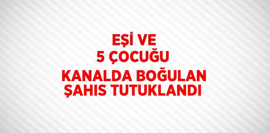 EŞİ VE 5 ÇOCUĞU KANALDA BOĞULAN ŞAHIS TUTUKLANDI