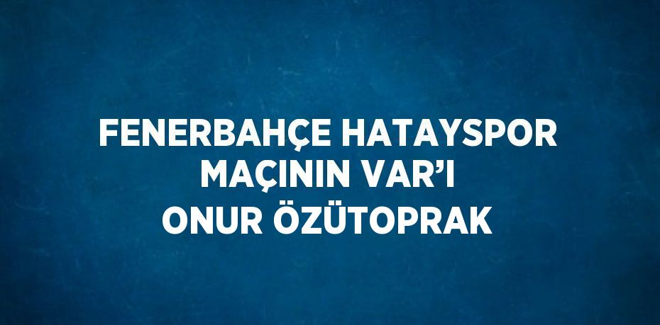 FENERBAHÇE HATAYSPOR MAÇININ VAR’I ONUR ÖZÜTOPRAK