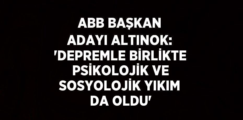 ABB BAŞKAN ADAYI ALTINOK: 'DEPREMLE BİRLİKTE PSİKOLOJİK VE SOSYOLOJİK YIKIM DA OLDU'
