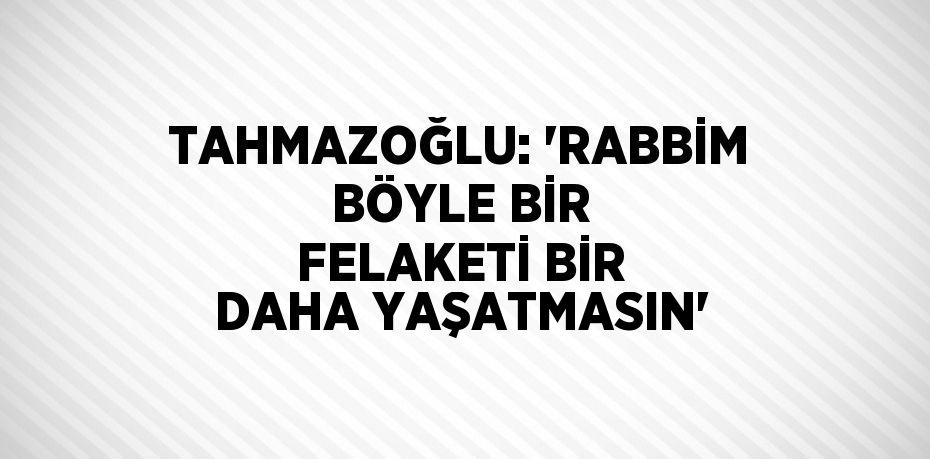 TAHMAZOĞLU: 'RABBİM BÖYLE BİR FELAKETİ BİR DAHA YAŞATMASIN'