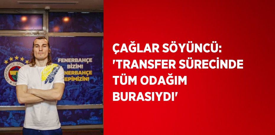 ÇAĞLAR SÖYÜNCÜ: 'TRANSFER SÜRECİNDE TÜM ODAĞIM BURASIYDI'