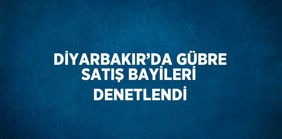 DİYARBAKIR’DA GÜBRE SATIŞ BAYİLERİ DENETLENDİ