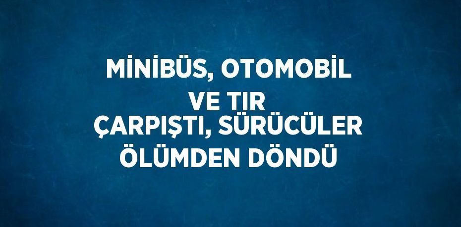 MİNİBÜS, OTOMOBİL VE TIR ÇARPIŞTI, SÜRÜCÜLER ÖLÜMDEN DÖNDÜ