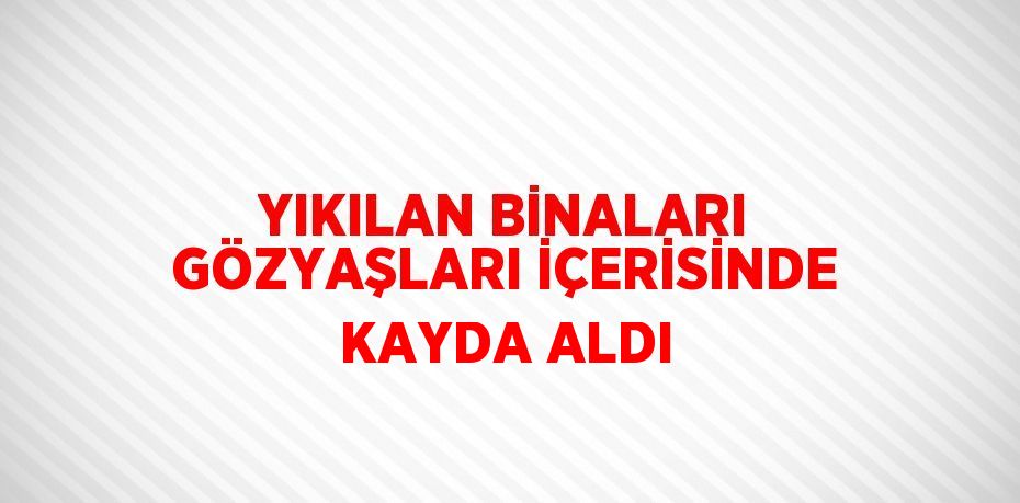 YIKILAN BİNALARI GÖZYAŞLARI İÇERİSİNDE KAYDA ALDI