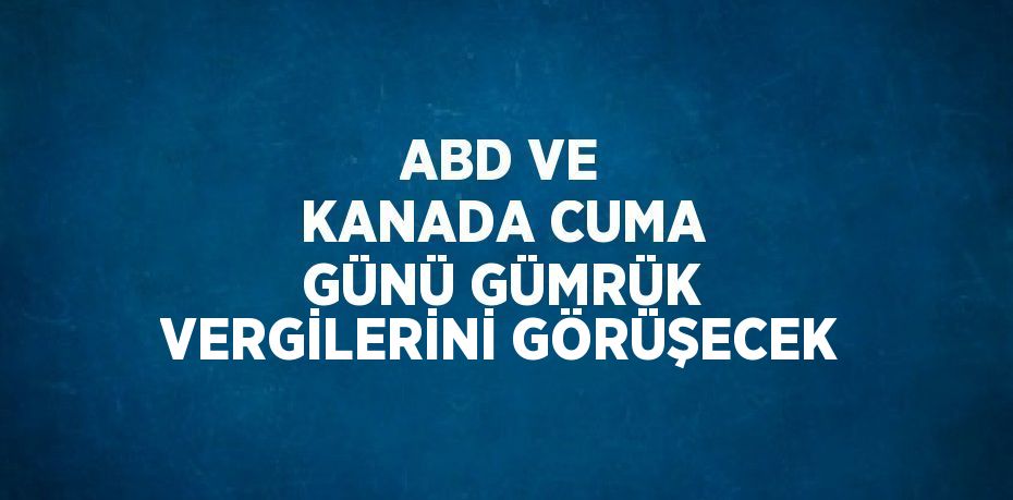 ABD VE KANADA CUMA GÜNÜ GÜMRÜK VERGİLERİNİ GÖRÜŞECEK