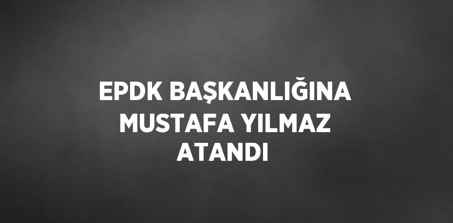 EPDK BAŞKANLIĞINA MUSTAFA YILMAZ ATANDI