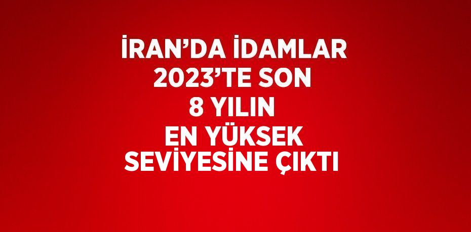 İRAN’DA İDAMLAR 2023’TE SON 8 YILIN EN YÜKSEK SEVİYESİNE ÇIKTI