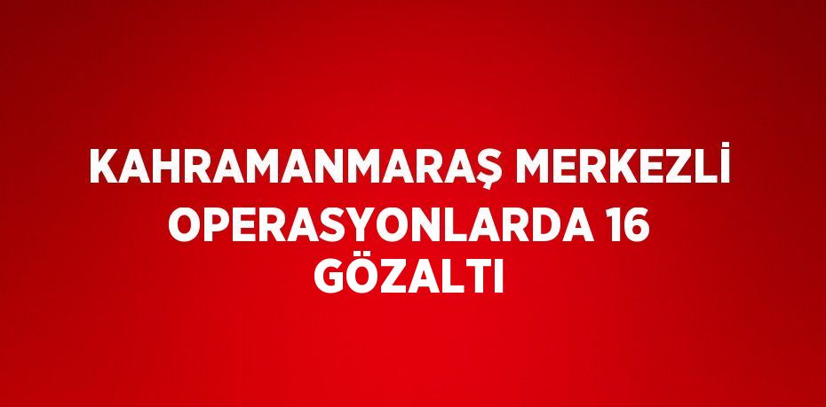KAHRAMANMARAŞ MERKEZLİ OPERASYONLARDA 16 GÖZALTI
