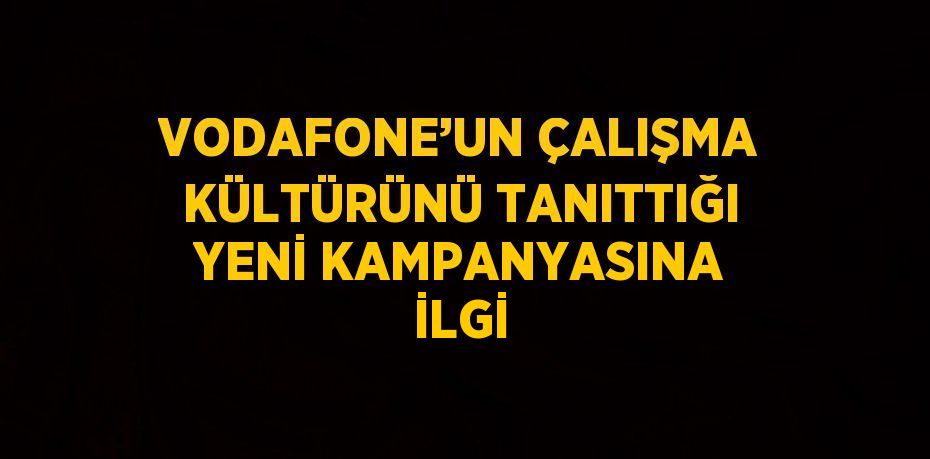 VODAFONE’UN ÇALIŞMA KÜLTÜRÜNÜ TANITTIĞI YENİ KAMPANYASINA İLGİ