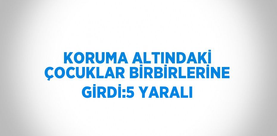 KORUMA ALTINDAKİ ÇOCUKLAR BİRBİRLERİNE GİRDİ:5 YARALI