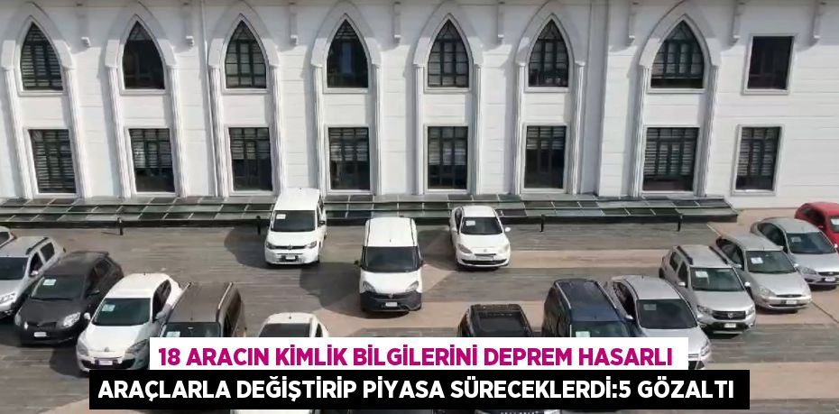18 ARACIN KİMLİK BİLGİLERİNİ DEPREM HASARLI ARAÇLARLA DEĞİŞTİRİP PİYASA SÜRECEKLERDİ:5 GÖZALTI