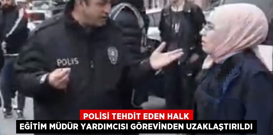 POLİSİ TEHDİT EDEN HALK EĞİTİM MÜDÜR YARDIMCISI GÖREVİNDEN UZAKLAŞTIRILDI