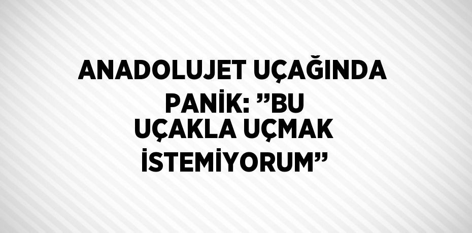 ANADOLUJET UÇAĞINDA PANİK: ’’BU UÇAKLA UÇMAK İSTEMİYORUM’’