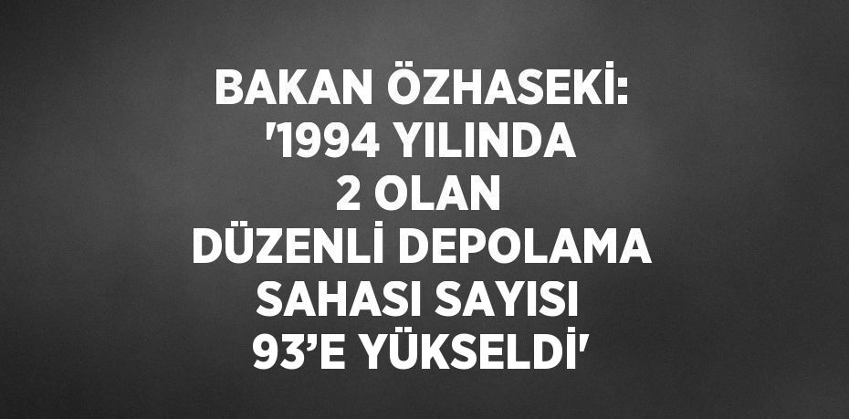BAKAN ÖZHASEKİ: '1994 YILINDA 2 OLAN DÜZENLİ DEPOLAMA SAHASI SAYISI 93’E YÜKSELDİ'