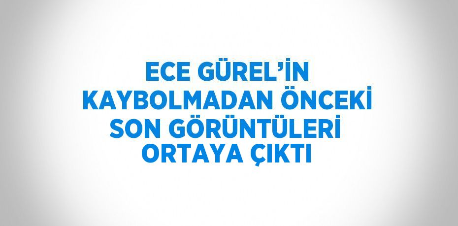 ECE GÜREL’İN KAYBOLMADAN ÖNCEKİ SON GÖRÜNTÜLERİ ORTAYA ÇIKTI