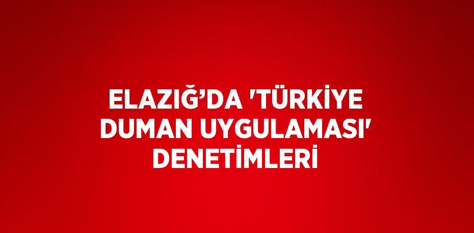 ELAZIĞ’DA 'TÜRKİYE DUMAN UYGULAMASI' DENETİMLERİ