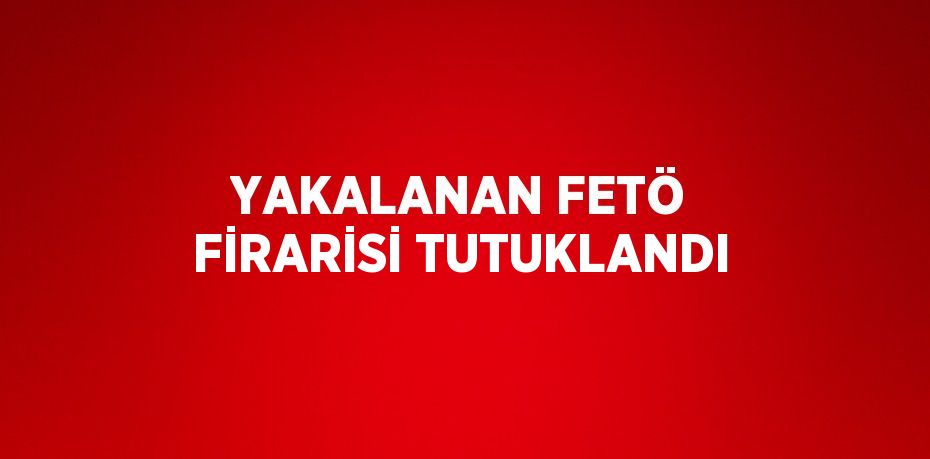 YAKALANAN FETÖ FİRARİSİ TUTUKLANDI
