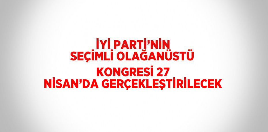 İYİ PARTİ’NİN SEÇİMLİ OLAĞANÜSTÜ KONGRESİ 27 NİSAN’DA GERÇEKLEŞTİRİLECEK
