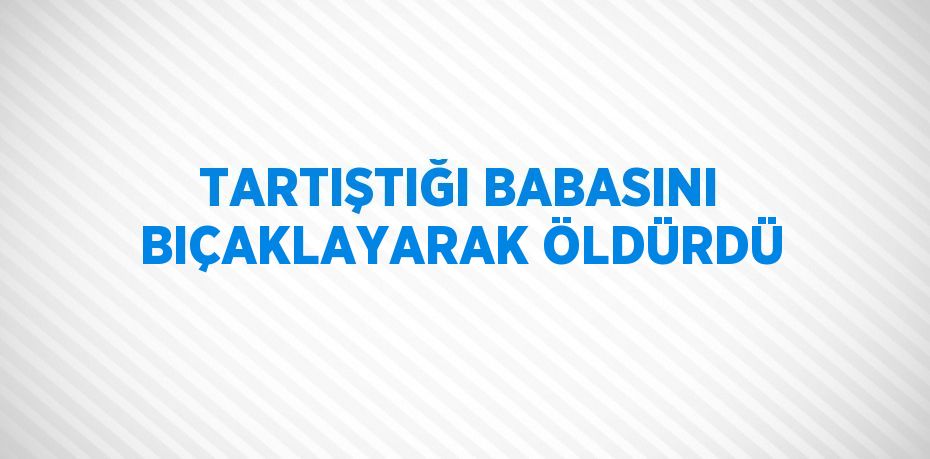 TARTIŞTIĞI BABASINI BIÇAKLAYARAK ÖLDÜRDÜ