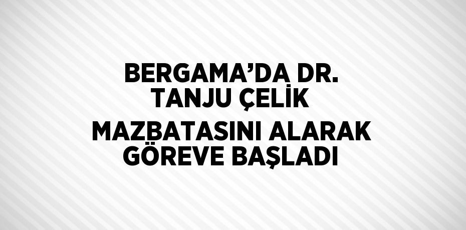 BERGAMA’DA DR. TANJU ÇELİK MAZBATASINI ALARAK GÖREVE BAŞLADI