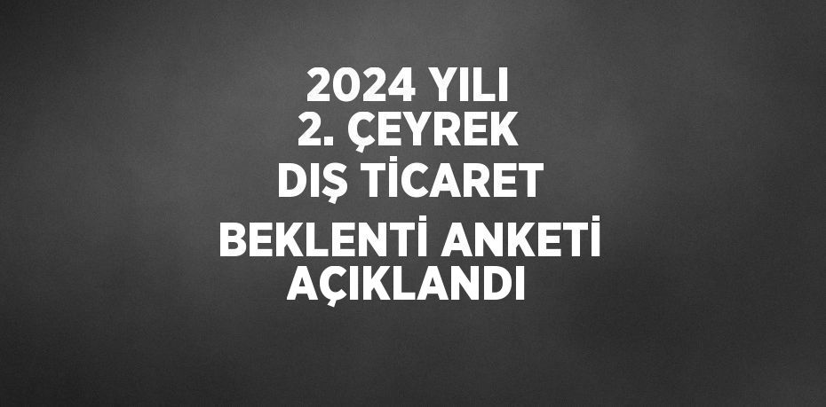 2024 YILI 2. ÇEYREK DIŞ TİCARET BEKLENTİ ANKETİ AÇIKLANDI
