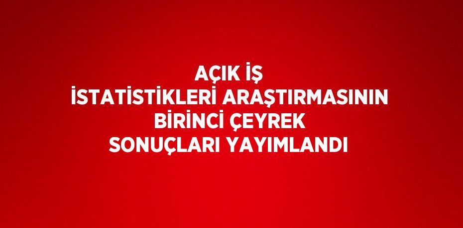 AÇIK İŞ İSTATİSTİKLERİ ARAŞTIRMASININ BİRİNCİ ÇEYREK SONUÇLARI YAYIMLANDI